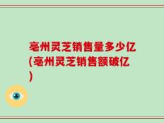 亳州灵芝销售量多少亿(亳州灵芝销售额破亿)