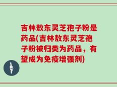 吉林敖东灵芝孢子粉是药品(吉林敖东灵芝孢子粉被归类为药品，有望成为免疫增强剂)