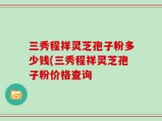 三秀程祥灵芝孢子粉多少钱(三秀程祥灵芝孢子粉价格查询