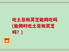 吃土豆和灵芝能同吃吗(能同时吃土豆和灵芝吗？)
