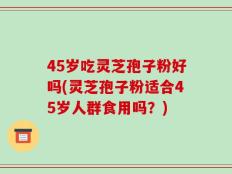 45岁吃灵芝孢子粉好吗(灵芝孢子粉适合45岁人群食用吗？)