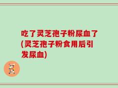 吃了灵芝孢子粉尿血了(灵芝孢子粉食用后引发尿血)