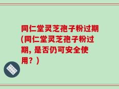 同仁堂灵芝孢子粉过期(同仁堂灵芝孢子粉过期, 是否仍可安全使用？)