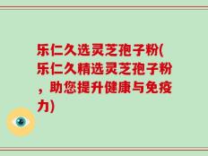 乐仁久选灵芝孢子粉(乐仁久精选灵芝孢子粉，助您提升健康与免疫力)