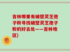 吉林哪里有破壁灵芝孢子粉寻找破壁灵芝孢子粉的好去处——吉林地区)