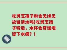 吃灵芝孢子粉会无缘无故留清水吗(吃灵芝孢子粉后，水杯会奇怪地留下水痕？)