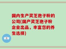 国内生产灵芝孢子粉的公司(国产灵芝孢子粉企业出品，丰富您的养生选择)