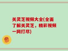 关灵芝视频大全(全面了解关灵芝，精彩视频一网打尽)