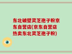 东北破壁灵芝孢子粉京东自营店(京东自营店热卖东北灵芝孢子粉)
