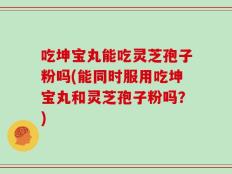吃坤宝丸能吃灵芝孢子粉吗(能同时服用吃坤宝丸和灵芝孢子粉吗？)