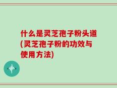 什么是灵芝孢子粉头道(灵芝孢子粉的功效与使用方法)