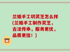 兰姐手工切灵芝怎么样(兰姐手工制作灵芝，古法传承，服务更优，品质更佳！)