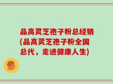 品高灵芝孢子粉总经销(品高灵芝孢子粉全国总代，走进健康人生)