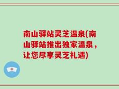南山驿站灵芝温泉(南山驿站推出独家温泉，让您尽享灵芝礼遇)