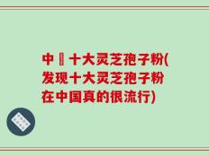 中囯十大灵芝孢子粉(发现十大灵芝孢子粉 在中国真的很流行)