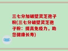 三七分加破壁灵芝孢子粉(三七分破壁灵芝孢子粉：提高免疫力，助您健康长寿)