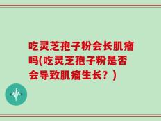 吃灵芝孢子粉会长肌瘤吗(吃灵芝孢子粉是否会导致肌瘤生长？)