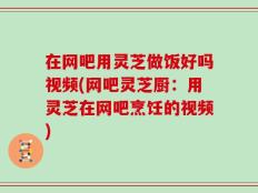 在网吧用灵芝做饭好吗视频(网吧灵芝厨：用灵芝在网吧烹饪的视频)
