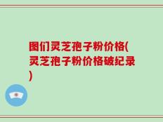 图们灵芝孢子粉价格(灵芝孢子粉价格破纪录)