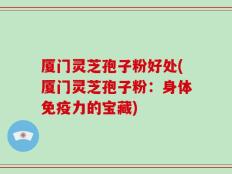 厦门灵芝孢子粉好处(厦门灵芝孢子粉：身体免疫力的宝藏)