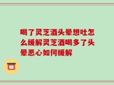 喝了灵芝酒头晕想吐怎么缓解灵芝酒喝多了头晕恶心如何缓解