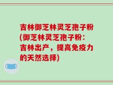吉林御芝林灵芝孢子粉(御芝林灵芝孢子粉：吉林出产，提高免疫力的天然选择)