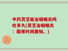 中药灵芝能治咽喉炎吗吃多久(灵芝治咽喉炎：服用时间需知。)