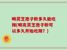 喝灵芝孢子粉多久能吃辣(喝完灵芝孢子粉可以多久开始吃辣？)