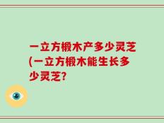 一立方椴木产多少灵芝(一立方椴木能生长多少灵芝？
