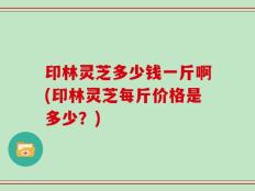 印林灵芝多少钱一斤啊(印林灵芝每斤价格是多少？)