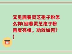 又见回春灵芝孢子粉怎么样(回春灵芝孢子粉再度亮相，功效如何？)