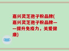 嘉兴灵芝孢子粉品牌(嘉兴灵芝孢子粉品牌——提升免疫力，关爱健康)