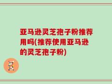 亚马逊灵芝孢子粉推荐用吗(推荐使用亚马逊的灵芝孢子粉)
