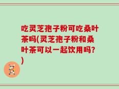 吃灵芝孢子粉可吃桑叶茶吗(灵芝孢子粉和桑叶茶可以一起饮用吗？)