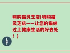 嗨购猫灵芝店(嗨购猫灵芝店——让您的猫咪过上健康生活的好去处！)