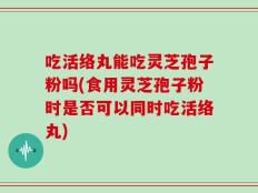 吃活络丸能吃灵芝孢子粉吗(食用灵芝孢子粉时是否可以同时吃活络丸)