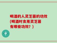 喝酒的人灵芝菌的功效(喝酒时食用灵芝菌 有哪些功效？)