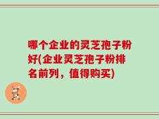哪个企业的灵芝孢子粉好(企业灵芝孢子粉排名前列，值得购买)