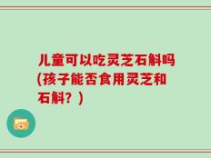 儿童可以吃灵芝石斛吗(孩子能否食用灵芝和石斛？)