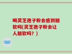 喝灵芝孢子粉会感到腿软吗(灵芝孢子粉会让人腿软吗？)