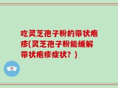 吃灵芝孢子粉的带状疱疹(灵芝孢子粉能缓解带状疱疹症状？)