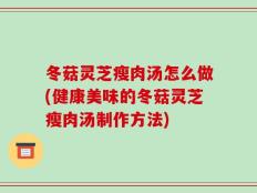 冬菇灵芝瘦肉汤怎么做(健康美味的冬菇灵芝瘦肉汤制作方法)