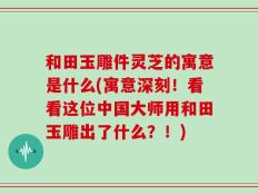 和田玉雕件灵芝的寓意是什么(寓意深刻！看看这位中国大师用和田玉雕出了什么？！)