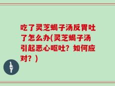 吃了灵芝蝎子汤反胃吐了怎么办(灵芝蝎子汤引起恶心呕吐？如何应对？)