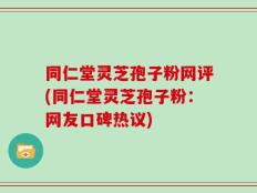 同仁堂灵芝孢子粉网评(同仁堂灵芝孢子粉：网友口碑热议)