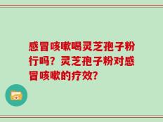 感冒咳嗽喝灵芝孢子粉行吗？灵芝孢子粉对感冒咳嗽的疗效？