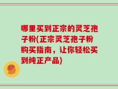 哪里买到正宗的灵芝孢子粉(正宗灵芝孢子粉购买指南，让你轻松买到纯正产品)