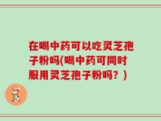 在喝中药可以吃灵芝孢子粉吗(喝中药可同时服用灵芝孢子粉吗？)
