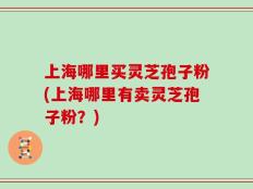 上海哪里买灵芝孢子粉(上海哪里有卖灵芝孢子粉？)