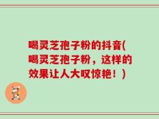 喝灵芝孢子粉的抖音(喝灵芝孢子粉，这样的效果让人大叹惊艳！)